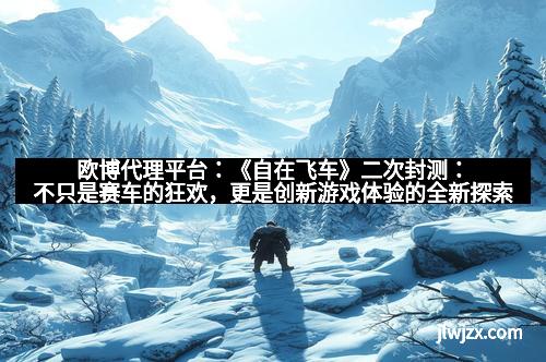 欧博代理平台：《自在飞车》二次封测：不只是赛车的狂欢，更是创新游戏体验的全新探索